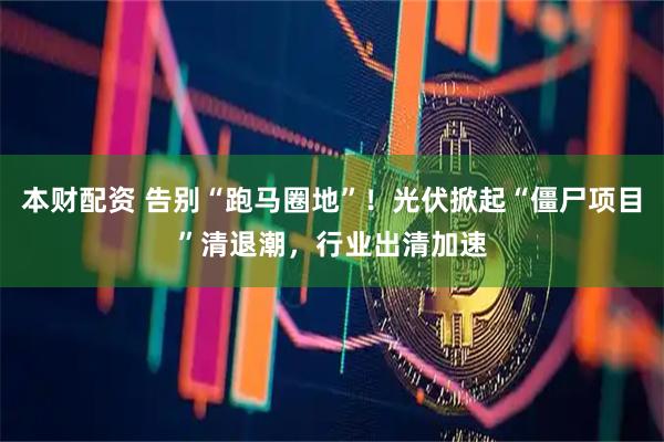 本财配资 告别“跑马圈地”！光伏掀起“僵尸项目”清退潮，行业出清加速