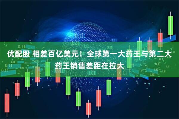 优配股 相差百亿美元！全球第一大药王与第二大药王销售差距在拉大