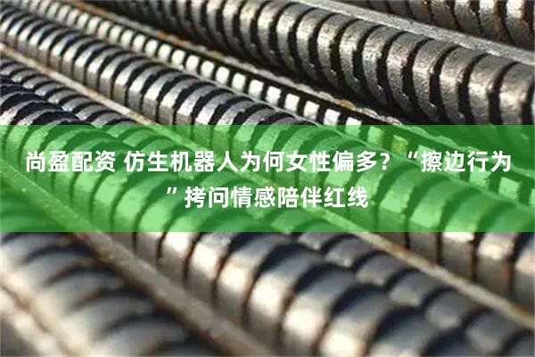 尚盈配资 仿生机器人为何女性偏多?“擦边行为”拷问情感陪伴红线