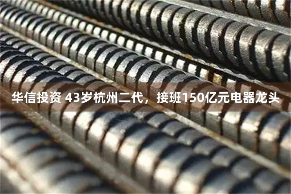 华信投资 43岁杭州二代,接班150亿元电器龙头