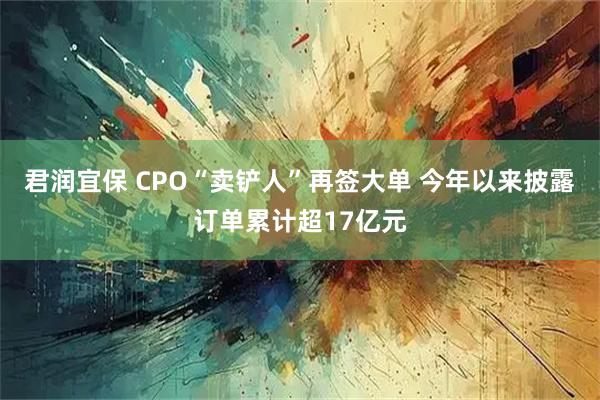 君润宜保 CPO“卖铲人”再签大单 今年以来披露订单累计超17亿元
