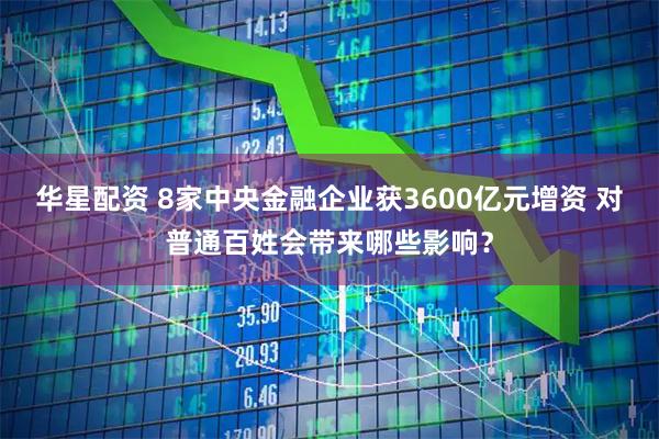 华星配资 8家中央金融企业获3600亿元增资 对普通百姓会带来哪些影响？