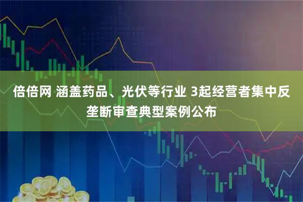 倍倍网 涵盖药品、光伏等行业 3起经营者集中反垄断审查典型案例公布